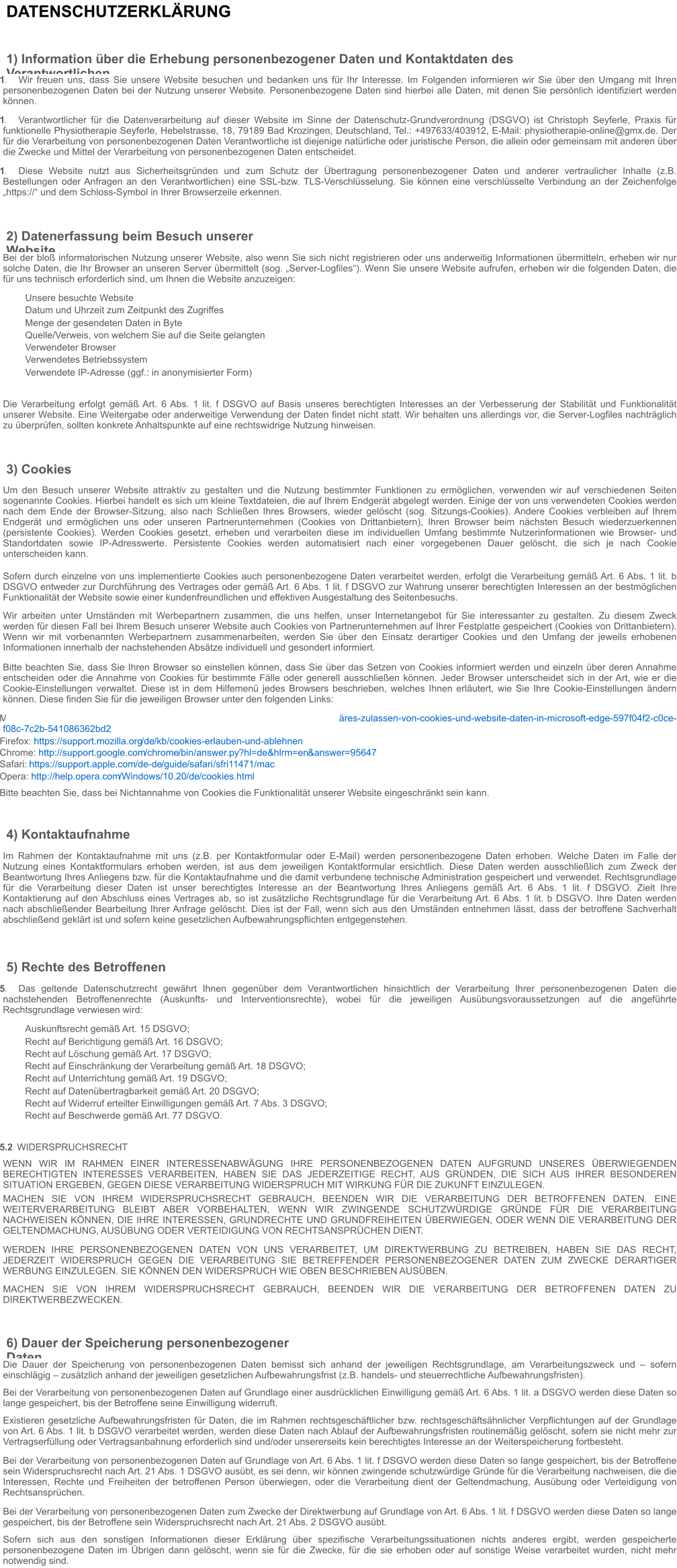 DATENSCHUTZERKLÄRUNG 1) Information über die Erhebung personenbezogener Daten und Kontaktdaten des Verantwortlichen 1.1  Wir freuen uns, dass Sie unsere Website besuchen und bedanken uns für Ihr Interesse. Im Folgenden informieren wir Sie über den Umgang mit Ihren personenbezogenen Daten bei der Nutzung unserer Website. Personenbezogene Daten sind hierbei alle Daten, mit denen Sie persönlich identifiziert werden können. 1.2  Verantwortlicher für die Datenverarbeitung auf dieser Website im Sinne der Datenschutz-Grundverordnung (DSGVO) ist Christoph Seyferle, Praxis für funktionelle Physiotherapie Seyferle, Hebelstrasse, 18, 79189 Bad Krozingen, Deutschland, Tel.: +497633/403912, E-Mail: physiotherapie-online@gmx.de. Der für die Verarbeitung von personenbezogenen Daten Verantwortliche ist diejenige natürliche oder juristische Person, die allein oder gemeinsam mit anderen über die Zwecke und Mittel der Verarbeitung von personenbezogenen Daten entscheidet. 1.3  Diese Website nutzt aus Sicherheitsgründen und zum Schutz der Übertragung personenbezogener Daten und anderer vertraulicher Inhalte (z.B. Bestellungen oder Anfragen an den Verantwortlichen) eine SSL-bzw. TLS-Verschlüsselung. Sie können eine verschlüsselte Verbindung an der Zeichenfolge „https://“ und dem Schloss-Symbol in Ihrer Browserzeile erkennen. 2) Datenerfassung beim Besuch unserer Website Bei der bloß informatorischen Nutzung unserer Website, also wenn Sie sich nicht registrieren oder uns anderweitig Informationen übermitteln, erheben wir nur solche Daten, die Ihr Browser an unseren Server übermittelt (sog. „Server-Logfiles“). Wenn Sie unsere Website aufrufen, erheben wir die folgenden Daten, die für uns technisch erforderlich sind, um Ihnen die Website anzuzeigen: Unsere besuchte Website Datum und Uhrzeit zum Zeitpunkt des Zugriffes Menge der gesendeten Daten in Byte Quelle/Verweis, von welchem Sie auf die Seite gelangten Verwendeter Browser Verwendetes Betriebssystem Verwendete IP-Adresse (ggf.: in anonymisierter Form) Die Verarbeitung erfolgt gemäß Art. 6 Abs. 1 lit. f DSGVO auf Basis unseres berechtigten Interesses an der Verbesserung der Stabilität und Funktionalität unserer Website. Eine Weitergabe oder anderweitige Verwendung der Daten findet nicht statt. Wir behalten uns allerdings vor, die Server-Logfiles nachträglich zu überprüfen, sollten konkrete Anhaltspunkte auf eine rechtswidrige Nutzung hinweisen. 3) Cookies Um den Besuch unserer Website attraktiv zu gestalten und die Nutzung bestimmter Funktionen zu ermöglichen, verwenden wir auf verschiedenen Seiten sogenannte Cookies. Hierbei handelt es sich um kleine Textdateien, die auf Ihrem Endgerät abgelegt werden. Einige der von uns verwendeten Cookies werden nach dem Ende der Browser-Sitzung, also nach Schließen Ihres Browsers, wieder gelöscht (sog. Sitzungs-Cookies). Andere Cookies verbleiben auf Ihrem Endgerät und ermöglichen uns oder unseren Partnerunternehmen (Cookies von Drittanbietern), Ihren Browser beim nächsten Besuch wiederzuerkennen (persistente Cookies). Werden Cookies gesetzt, erheben und verarbeiten diese im individuellen Umfang bestimmte Nutzerinformationen wie Browser- und Standortdaten sowie IP-Adresswerte. Persistente Cookies werden automatisiert nach einer vorgegebenen Dauer gelöscht, die sich je nach Cookie unterscheiden kann. Sofern durch einzelne von uns implementierte Cookies auch personenbezogene Daten verarbeitet werden, erfolgt die Verarbeitung gemäß Art. 6 Abs. 1 lit. b DSGVO entweder zur Durchführung des Vertrages oder gemäß Art. 6 Abs. 1 lit. f DSGVO zur Wahrung unserer berechtigten Interessen an der bestmöglichen Funktionalität der Website sowie einer kundenfreundlichen und effektiven Ausgestaltung des Seitenbesuchs. Wir arbeiten unter Umständen mit Werbepartnern zusammen, die uns helfen, unser Internetangebot für Sie interessanter zu gestalten. Zu diesem Zweck werden für diesen Fall bei Ihrem Besuch unserer Website auch Cookies von Partnerunternehmen auf Ihrer Festplatte gespeichert (Cookies von Drittanbietern). Wenn wir mit vorbenannten Werbepartnern zusammenarbeiten, werden Sie über den Einsatz derartiger Cookies und den Umfang der jeweils erhobenen Informationen innerhalb der nachstehenden Absätze individuell und gesondert informiert. Bitte beachten Sie, dass Sie Ihren Browser so einstellen können, dass Sie über das Setzen von Cookies informiert werden und einzeln über deren Annahme entscheiden oder die Annahme von Cookies für bestimmte Fälle oder generell ausschließen können. Jeder Browser unterscheidet sich in der Art, wie er die Cookie-Einstellungen verwaltet. Diese ist in dem Hilfemenü jedes Browsers beschrieben, welches Ihnen erläutert, wie Sie Ihre Cookie-Einstellungen ändern können. Diese finden Sie für die jeweiligen Browser unter den folgenden Links: Microsoft Edge:   https://support.microsoft.com /de-de /microsoft-edge /tempor äres-zulassen-von-cookies-und-website-daten-in-microsoft-edge-597f04f2-c0ce-f08c-7c2b-541086362bd2 Firefox:   https://support.mozilla.org /de /kb /cookies-erlauben-und-ablehnen Chrome:   http://support.google.com /chrome /bin /answer.py ?hl=de &hlrm=en &answer=95647 Safari:   https://support.apple.com /de-de /guide /safari /sfri11471 /mac Opera:   http://help.opera.com /Windows /10.20 /de /cookies.html Bitte beachten Sie, dass bei Nichtannahme von Cookies die Funktionalität unserer Website eingeschränkt sein kann. 4) Kontaktaufnahme Im Rahmen der Kontaktaufnahme mit uns (z.B. per Kontaktformular oder E-Mail) werden personenbezogene Daten erhoben. Welche Daten im Falle der Nutzung eines Kontaktformulars erhoben werden, ist aus dem jeweiligen Kontaktformular ersichtlich. Diese Daten werden ausschließlich zum Zweck der Beantwortung Ihres Anliegens bzw. für die Kontaktaufnahme und die damit verbundene technische Administration gespeichert und verwendet. Rechtsgrundlage für die Verarbeitung dieser Daten ist unser berechtigtes Interesse an der Beantwortung Ihres Anliegens gemäß Art. 6 Abs. 1 lit. f DSGVO. Zielt Ihre Kontaktierung auf den Abschluss eines Vertrages ab, so ist zusätzliche Rechtsgrundlage für die Verarbeitung Art. 6 Abs. 1 lit. b DSGVO. Ihre Daten werden nach abschließender Bearbeitung Ihrer Anfrage gelöscht. Dies ist der Fall, wenn sich aus den Umständen entnehmen lässt, dass der betroffene Sachverhalt abschließend geklärt ist und sofern keine gesetzlichen Aufbewahrungspflichten entgegenstehen. 5) Rechte des Betroffenen 5.1  Das geltende Datenschutzrecht gewährt Ihnen gegenüber dem Verantwortlichen hinsichtlich der Verarbeitung Ihrer personenbezogenen Daten die nachstehenden Betroffenenrechte (Auskunfts- und Interventionsrechte), wobei für die jeweiligen Ausübungsvoraussetzungen auf die angeführte Rechtsgrundlage verwiesen wird: Auskunftsrecht gemäß Art. 15 DSGVO; Recht auf Berichtigung gemäß Art. 16 DSGVO; Recht auf Löschung gemäß Art. 17 DSGVO; Recht auf Einschränkung der Verarbeitung gemäß Art. 18 DSGVO; Recht auf Unterrichtung gemäß Art. 19 DSGVO; Recht auf Datenübertragbarkeit gemäß Art. 20 DSGVO; Recht auf Widerruf erteilter Einwilligungen gemäß Art. 7 Abs. 3 DSGVO; Recht auf Beschwerde gemäß Art. 77 DSGVO. 5.2  WIDERSPRUCHSRECHT WENN WIR IM RAHMEN EINER INTERESSENABWÄGUNG IHRE PERSONENBEZOGENEN DATEN AUFGRUND UNSERES ÜBERWIEGENDEN BERECHTIGTEN INTERESSES VERARBEITEN, HABEN SIE DAS JEDERZEITIGE RECHT, AUS GRÜNDEN, DIE SICH AUS IHRER BESONDEREN SITUATION ERGEBEN, GEGEN DIESE VERARBEITUNG WIDERSPRUCH MIT WIRKUNG FÜR DIE ZUKUNFT EINZULEGEN. MACHEN SIE VON IHREM WIDERSPRUCHSRECHT GEBRAUCH, BEENDEN WIR DIE VERARBEITUNG DER BETROFFENEN DATEN. EINE WEITERVERARBEITUNG BLEIBT ABER VORBEHALTEN, WENN WIR ZWINGENDE SCHUTZWÜRDIGE GRÜNDE FÜR DIE VERARBEITUNG NACHWEISEN KÖNNEN, DIE IHRE INTERESSEN, GRUNDRECHTE UND GRUNDFREIHEITEN ÜBERWIEGEN, ODER WENN DIE VERARBEITUNG DER GELTENDMACHUNG, AUSÜBUNG ODER VERTEIDIGUNG VON RECHTSANSPRÜCHEN DIENT. WERDEN IHRE PERSONENBEZOGENEN DATEN VON UNS VERARBEITET, UM DIREKTWERBUNG ZU BETREIBEN, HABEN SIE DAS RECHT, JEDERZEIT WIDERSPRUCH GEGEN DIE VERARBEITUNG SIE BETREFFENDER PERSONENBEZOGENER DATEN ZUM ZWECKE DERARTIGER WERBUNG EINZULEGEN. SIE KÖNNEN DEN WIDERSPRUCH WIE OBEN BESCHRIEBEN AUSÜBEN. MACHEN SIE VON IHREM WIDERSPRUCHSRECHT GEBRAUCH, BEENDEN WIR DIE VERARBEITUNG DER BETROFFENEN DATEN ZU DIREKTWERBEZWECKEN. 6) Dauer der Speicherung personenbezogener Daten Die Dauer der Speicherung von personenbezogenen Daten bemisst sich anhand der jeweiligen Rechtsgrundlage, am Verarbeitungszweck und – sofern einschlägig – zusätzlich anhand der jeweiligen gesetzlichen Aufbewahrungsfrist (z.B. handels- und steuerrechtliche Aufbewahrungsfristen). Bei der Verarbeitung von personenbezogenen Daten auf Grundlage einer ausdrücklichen Einwilligung gemäß Art. 6 Abs. 1 lit. a DSGVO werden diese Daten so lange gespeichert, bis der Betroffene seine Einwilligung widerruft. Existieren gesetzliche Aufbewahrungsfristen für Daten, die im Rahmen rechtsgeschäftlicher bzw. rechtsgeschäftsähnlicher Verpflichtungen auf der Grundlage von Art. 6 Abs. 1 lit. b DSGVO verarbeitet werden, werden diese Daten nach Ablauf der Aufbewahrungsfristen routinemäßig gelöscht, sofern sie nicht mehr zur Vertragserfüllung oder Vertragsanbahnung erforderlich sind und/oder unsererseits kein berechtigtes Interesse an der Weiterspeicherung fortbesteht. Bei der Verarbeitung von personenbezogenen Daten auf Grundlage von Art. 6 Abs. 1 lit. f DSGVO werden diese Daten so lange gespeichert, bis der Betroffene sein Widerspruchsrecht nach Art. 21 Abs. 1 DSGVO ausübt, es sei denn, wir können zwingende schutzwürdige Gründe für die Verarbeitung nachweisen, die die Interessen, Rechte und Freiheiten der betroffenen Person überwiegen, oder die Verarbeitung dient der Geltendmachung, Ausübung oder Verteidigung von Rechtsansprüchen. Bei der Verarbeitung von personenbezogenen Daten zum Zwecke der Direktwerbung auf Grundlage von Art. 6 Abs. 1 lit. f DSGVO werden diese Daten so lange gespeichert, bis der Betroffene sein Widerspruchsrecht nach Art. 21 Abs. 2 DSGVO ausübt. Sofern sich aus den sonstigen Informationen dieser Erklärung über spezifische Verarbeitungssituationen nichts anderes ergibt, werden gespeicherte personenbezogene Daten im Übrigen dann gelöscht, wenn sie für die Zwecke, für die sie erhoben oder auf sonstige Weise verarbeitet wurden, nicht mehr notwendig sind.